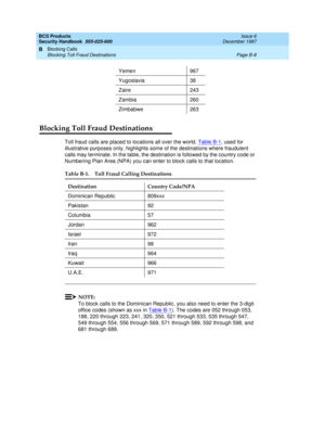 Page 228BCS Products
Security Handbook  
555-025-600  Issue 6
December 1997
Blocking Calls 
Page B-8 Blocking Toll Fraud Destinations 
B
Blocking Toll Fraud Destinations
Toll fraud calls are placed to locations all over the world. Table B-1, used for 
illustrative purposes only, highlights some of the destinations where fraudulent 
calls may terminate. In the table, the destination is followed by the country code or 
Numbering Plan Area (NPA) you can enter to block calls to that location.
NOTE:
To block calls to...