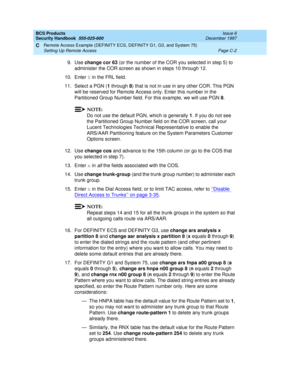 Page 240BCS Products
Security Handbook  
555-025-600  Issue 6
December 1997
Remote Access Example (DEFINITY ECS, DEFINITY G1, G3, and System 75) 
Page C-2 Setting Up Remote Access 
C
9. Use change cor 63 (or the number of the COR you selected in step 5) to 
administer the COR screen as shown in steps 10 through 12.
10. Enter 0 in the FRL field.
11. Select a PGN (1 through 8) that is not in use in any other COR. This PGN 
will be reserved for Remote Access only. Enter this number in the 
Partitioned Group Number...