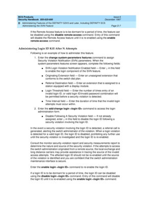 Page 249BCS Products
Security Handbook  
555-025-600  Issue 6
December 1997
Administering Features of the DEFINITY G3V3 and Later, Including DEFINITY ECS 
Page D-7 Administering the SVN Feature 
D
If the Remote Access feature is to be dormant for a period of time, the feature can 
be disabled using the disable remote-access command. Entry of this command 
will disable the Remote Access feature until it is re-enabled using the enable 
remote-access command.
Administering Login ID Kill After N Attempts
Following...