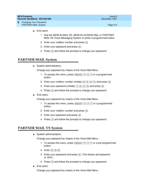 Page 268BCS Products
Security Handbook  
555-025-600  Issue 6
December 1997
Changing Your Password 
Page E-8 PARTNER MAIL System 
E
nEnd users:
1. Dial the MERLIN MAIL R3, MERLIN LEGEND Mail, or PARTNER 
MAIL R3 Voice Messaging System or press a programmed button.
2. Enter your mailbox number and press 
.
3. Enter your password and press .
4. Press   and follow the prompts to change your password.
PARTNER MAIL System
nSystem administrators:
Change your password by means of the Voice Mail Menu.
1. To access this...