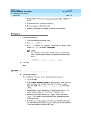 Page 269BCS Products
Security Handbook  
555-025-600  Issue 6
December 1997
Changing Your Password 
Page E-9 System 25 
E
1. To access this menu, press      or a pre-programmed 
button.
2. Enter your mailbox number and press 
.
3. Enter your password and press .
4. Press   and follow the prompts to change your password.
System 25
nSystem administrators:
1. From the Main Menu prompt, enter 4
.
2. At Action = enter 75.
3. At Data = enter the new password. For security, the display always 
shows????????. The...