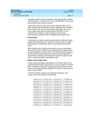 Page 29BCS Products
Security Handbook  
555-025-600  Issue 6
December 1997
Introduction 
Page 1-7 Known Toll Fraud Activity 
1
Examples include, but are not limited to the following 800 numbers: 
1 800 COLLECT, 1 800 CALLATT, and 1 800 GETINFO. They could 
also dial 950 carrier access numbers.
Lastly, they can dial various 10xxx carrier access codes. In any 
case, they can still use the PBX to place a fraudulent call. If the PBX 
is not in New York, NY, they can use the calling card. Use of the 
10xxx codes...