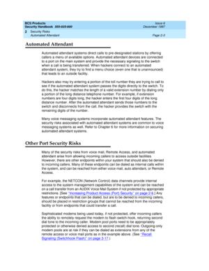 Page 33BCS Products
Security Handbook  
555-025-600  Issue 6
December 1997
Security Risks 
Page 2-3 Automated Attendant 
2
Automated Attendant
Automated attendant systems direct calls to pre-designated stations by offering 
callers a menu of available options. Automated attendant devices are connected 
to a port on the main system and provide the necessary signaling to the switch 
when a call is being transferred. When hackers connect to an automated 
attendant system, they try to find a menu choice (even one...