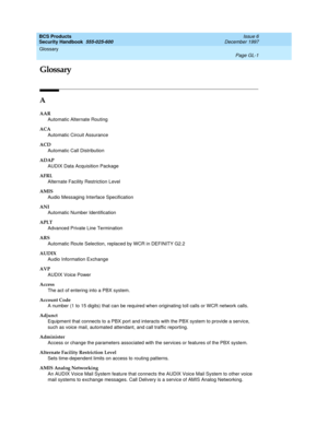 Page 357BCS Products
Security Handbook  
555-025-600  Issue 6
December 1997
Page GL-1
Glossary 
 
GL
Glossary
A
AAR
Automatic Alternate Routing 
ACA
Automatic Circuit Assurance
ACD
Automatic Call Distribution
ADAP
AUDIX Data Acquisition Package 
AFRL
Alternate Facility Restriction Level
AMIS
Audio Messaging Interface Specification 
ANI
Automatic Number Identification
APLT
Advanced Private Line Termination
ARS
Automatic Route Selection, replaced by WCR in DEFINITY G2.2
AUDIX
Audio Information Exchange
AVP
AUDIX...