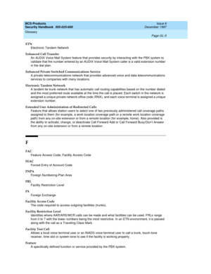 Page 361BCS Products
Security Handbook  
555-025-600  Issue 6
December 1997
Glossary 
Page GL-5  
ETN
Electronic Tandem Network
Enhanced Call Transfer
An AUDIX Voice Mail System feature that provides security by interacting with the PBX system to 
validate that the number entered by an AUDIX Voice Mail System caller is a valid extension number 
in the dial plan.
Enhanced Private Switched Communications Service
A private telecommunications network that provides advanced voice and data telecommunications 
services...