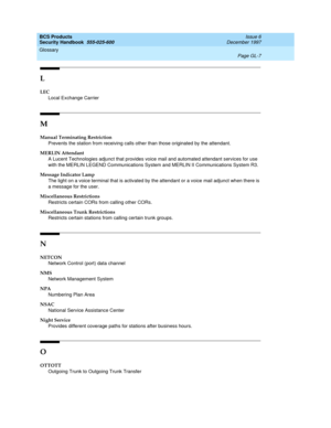 Page 363BCS Products
Security Handbook  
555-025-600  Issue 6
December 1997
Glossary 
Page GL-7  
L
LEC
Local Exchange Carrier
M
Manual Terminating Restriction
Prevents the station from receiving calls other than those originated by the attendant.
MERLIN Attendant
A Lucent Technologies adjunct that provides voice mail and automated attendant services for use 
with the MERLIN LEGEND Communications System and MERLIN II Communications System R3.
Message Indicator Lamp
The light on a voice terminal that is activated...