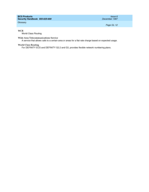 Page 368BCS Products
Security Handbook  
555-025-600  Issue 6
December 1997
Glossary 
Page GL-12  
WCR
World Class Routing
Wide Area Telecommunications Service
A service that allows calls to a certain area or areas for a flat-rate charge based on expected usage.
World Class Routing
For DEFINITY ECS and DEFINITY G2.2 and G3, provides flexible network numbering plans. 