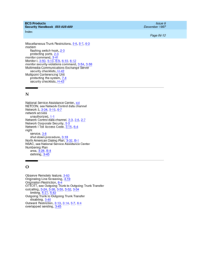 Page 380BCS Products
Security Handbook  
555-025-600    Issue 6
December 1997
Index 
Page IN-12  
Miscellaneous Trunk Restric tions,5-6, 5-7, 6-3mod em
flashing  switc h-hook
,2-3p rotecting p orts,2-3monitor c ommand,3-41
Monitor I,3-50, 5-13, 6-9, 6-10, 6-12monitor sec urity-violations c ommand,3-54, 3-58Multimed ia Communications Exc hang e Server
sec urity c hec klists
,H-42Multip oint Conferencing  Unit
p rotecting the system,7-4
sec urity c hec klists,H-43
N
National Servic e Assistanc e Center,xxiNETCON,...