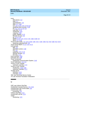 Page 387BCS Products
Security Handbook  
555-025-600    Issue 6
December 1997
Index 
Page IN-19  
trunk
800 servic e,2-2
AAR,3-7administration,3-8ARS,3-7, 3-42
CO,2-2, 3-13, 3-15, 3-16, 6-4disabling direct access,3-35FX,2-2, 3-13, 3-15, 6-4
loop -start,4-19monitoring,3-41outg oing,3-42
public network,3-13Re mo te  A c c e ss,2-2tie,3-13, 3-19
WA TS,3-14, 3-15, 3-16, 3-19, 3-28, 3-39, 6-4WCR,3-7, 3-42Trunk Ac c ess Cod e,1-4, 3-13, 3-32, 3-40, 3-41, 3-44, 3-64, 5-2, 5-6, 5-25, 6-3, 6-16
obtaining  outg oing...