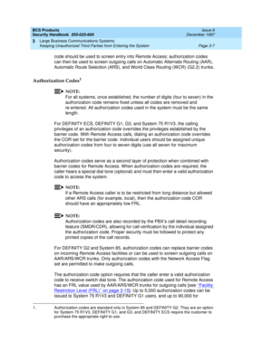 Page 53BCS Products
Security Handbook  
555-025-600  Issue 6
December 1997
Large Business Communications Systems 
Page 3-7 Keeping Unauthorized Third Parties from Entering the System 
3
code should be used to screen entry into Remote Access; authorization codes 
can then be used to screen outgoing calls on Automatic Alternate Routing (AAR), 
Automatic Route Selection (ARS), and World Class Routing (WCR) (G2.2) trunks.
Authorization Codes1
NOTE:
For all systems, once established, the number of digits (four to...