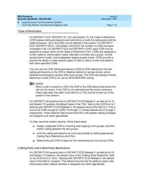 Page 58BCS Products
Security Handbook  
555-025-600  Issue 6
December 1997
Large Business Communications Systems 
Page 3-12 Tools that Restrict Unauthorized Outgoing Calls 
3
Class of Restriction
For DEFINITY ECS, DEFINITY G1, G3, and System 75, the Class of Restriction 
(COR) places calling permissions and restrictions on both the calling party and the 
called extension. Up to 64 CORs can be defined in the system. For DEFINITY 
ECS, DEFINITY G3rV1, G3i-Global, and G3V2, the number of CORs has been 
increased...