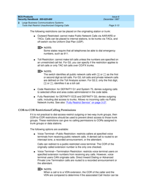 Page 59BCS Products
Security Handbook  
555-025-600  Issue 6
December 1997
Large Business Communications Systems 
Page 3-13 Tools that Restrict Unauthorized Outgoing Calls 
3
The following restrictions can be placed on the originating station or trunk:
nOutward Restricted: cannot make Public Network Calls via AAR/ARS or 
TACs. Calls can be placed to internal stations, to tie trunks via TACs, and 
off-switch via the Uniform Dial Plan (UDP).
NOTE:
Some states require that all telephones be able to dial emergency...