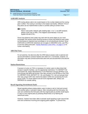 Page 63BCS Products
Security Handbook  
555-025-600  Issue 6
December 1997
Large Business Communications Systems 
Page 3-17 Tools that Restrict Unauthorized Outgoing Calls 
3
AAR/ARS Analysis
ARS routing allows calls to be routed based on the number dialed and the routing 
plan in effect. The routing is normally to the lowest-cost facility. Different Time of 
Day plans can be implemented to allow or prohibit calling at certain times.
NOTE:
Never route public network calls (leading digit = 0 or 1) via AAR...