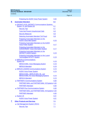 Page 8BCS Products
Security Handbook  
555-025-600  
Issue 6
December 1997
Contents 
Page viii  
Protecting the AUDIX Voice Power System5-53
6 Automated Attendant 6-1
nDEFINITY ECS, DEFINITY Communications Systems, 
System75, and System856-1
Security Tips6-1
Tools that Prevent Unauthorized Calls6-2
Security Measures6-5
Detecting Automated Attendant Toll Fraud6-8
Protecting Automated Attendant on the 
AUDIX Voice Mail System6-16
Protecting Automated Attendant on the AUDIX
Voice Power System6-17
Protecting...