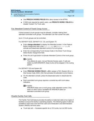 Page 82BCS Products
Security Handbook  
555-025-600  Issue 6
December 1997
Large Business Communications Systems 
Page 3-36 Security Measures 
3
nUse PROC010 WORD3 FIELD2-10 to deny access to the MTRG.
nIf DACs are required by switch users, use PROC275 WORD1 FIELD15 to 
disable Tandem Tie Trunk calls.
Use Attendant Control of Trunk Group Access
If direct access to trunk groups must be allowed, consider making them 
attendant-controlled trunk groups. The attendant can then screen the calls.
Up to 12 trunk groups...