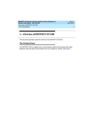 Page 11DEFINITY Enterprise Communications Server Release 8.2
System Description  555-233-200  Issue 1
April 2000
Overview of DEFINITY ECS R8 
1 The ProductName 
1 —Overview of DEFINITY ECS R8
This document provides a general overview of the DEFINITY ECS R8.2.
The ProductName
The DEFINITY ECS is a digital voice communications switch that processes and routes 
telephone calls and data communications from one endpoint to another. See Figure 1. 