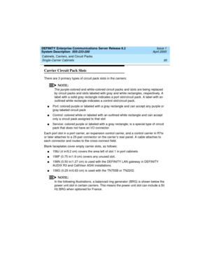 Page 105DEFINITY Enterprise Communications Server Release 8.2
System Description  555-233-200  Issue 1
April 2000
Cabinets, Carriers, and Circuit Packs 
95 Single-Carrier Cabinets 
Carrier Circuit Pack Slots
There are 3 primary types of circuit pack slots in the carriers: 
NOTE:
The purple-colored and white-colored circuit packs and slots are being replaced 
by circuit packs and slots labeled with gray and white rectangles, respectively. A 
label with a solid gray rectangle indicates a port slot/circuit pack. A...