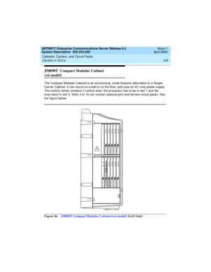 Page 113DEFINITY Enterprise Communications Server Release 8.2
System Description  555-233-200  Issue 1
April 2000
Cabinets, Carriers, and Circuit Packs 
103 Carriers in SCCs 
J58890T  Compact Modular Cabinet 
(csi model)
The Compact Modular Cabinet is an economical, small-footprint alternative to a Single- 
Carrier Cabinet. It can mount on a wall or on the floor, and uses an AC-only power supply. 
The control carrier contains 2 control slots: the processor has to be in slot 1 and the 
tone-clock in slot 2. Slots...