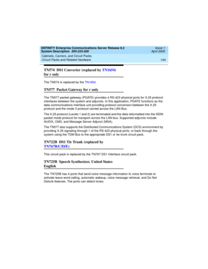 Page 154Cabinets, Carriers, and Circuit Packs 
144 Circuit Packs and Related Hardware 
DEFINITY Enterprise Communications Server Release 8.2
System Description  555-233-200  Issue 1
April 2000
TN574  DS1 Converter (replaced by TN1654) 
for r only
The TN574 is replaced by the TN1654.
TN577  Packet Gateway for r only
The TN577 packet gateway (PGATE) provides 4 RS-423 physical ports for X.25 protocol 
interfaces between the system and adjuncts. In this application, PGATE functions as the 
data communications...