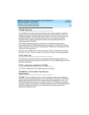 Page 155DEFINITY Enterprise Communications Server Release 8.2
System Description  555-233-200  Issue 1
April 2000
Cabinets, Carriers, and Circuit Packs 
145 Circuit Packs and Related Hardware 
TN726B  Data Line
The TN726B has 8 serial asynchronous EIA ports with modem interfaces connected 
through asynchronous data units (ADUs) to EIA ports (such as RS-232) on DTE. The 
TN726B uses Mode 2 or Mode 3 data transfer protocol. The DTE can be adjuncts and 
peripheral equipment such as data terminals, printers, host...