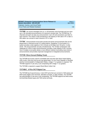 Page 159DEFINITY Enterprise Communications Server Release 8.2
System Description  555-233-200  Issue 1
April 2000
Cabinets, Carriers, and Circuit Packs 
149 Circuit Packs and Related Hardware 
TN750B  can record messages from on- or off-premises voice terminals and can store 
up to 128 recorded announcements of 8 maximum minutes total. The TN750B has 16 
channels and each can play any announcement. Up to 25 call connections can listen to 
each channel. This means a total simultaneous call capacity of 400 calls...