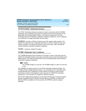 Page 167DEFINITY Enterprise Communications Server Release 8.2
System Description  555-233-200  Issue 1
April 2000
Cabinets, Carriers, and Circuit Packs 
157 Circuit Packs and Related Hardware 
TN787F/G/H/J/K  Multimedia Interface
The TN787 multimedia interface circuit pack is used in conjunction with the TN788B 
multimedia voice conditioner circuit pack to provide service circuit functionality for the 
Multimedia Call Handling (MMCH) feature. This feature provides both voice and 
multimedia data service between...