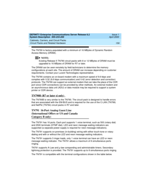 Page 169DEFINITY Enterprise Communications Server Release 8.2
System Description  555-233-200  Issue 1
April 2000
Cabinets, Carriers, and Circuit Packs 
159 Circuit Packs and Related Hardware 
The TN790 is factory-populated with a minimum of 16 MBytes of Dynamic Random 
Access Memory (DRAM). 
NOTE:
Existing Release 5 TN790 circuit packs with 8 or 12 MBytes of DRAM must be 
upgraded to 16 MBytes of DRAM for R7 or later.
The DRAM can be 
seen remotely by field technicians to determine the memory 
configurations at...