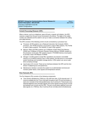 Page 18Overview of DEFINITY ECS R8 
8 System Configurations 
DEFINITY Enterprise Communications Server Release 8.2
System Description  555-233-200  Issue 1
April 2000
Switch Processing Element (SPE)
When a device, such as a telephone, goes off-hook or signals call initiation, the SPE 
receives a signal from the port circuit connected to the device. The digits of the called 
number are collected and the switch is set up to make a connection between the calling 
and called devices. 
The SPE consists of the...