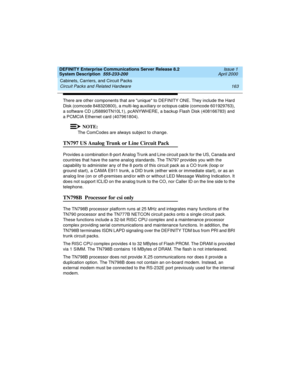 Page 173DEFINITY Enterprise Communications Server Release 8.2
System Description  555-233-200  Issue 1
April 2000
Cabinets, Carriers, and Circuit Packs 
163 Circuit Packs and Related Hardware 
There are other components that are unique to DEFINITY ONE. They include the Hard 
Disk (comcode 848320800), a multi-leg auxiliary or octopus cable (comcode 601929763), 
a software CD (J58890TN10L1), pcANYWHERE, a backup Flash Disk (408166783) and 
a PCMCIA Ethernet card (407961804).
NOTE:
The ComCodes are always subject...