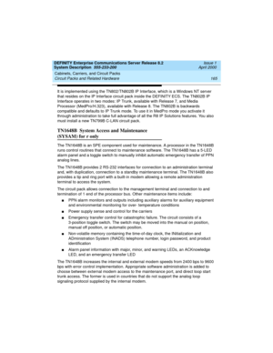 Page 175DEFINITY Enterprise Communications Server Release 8.2
System Description  555-233-200  Issue 1
April 2000
Cabinets, Carriers, and Circuit Packs 
165 Circuit Packs and Related Hardware 
It is implemented using the TN802/TN802B IP Interface, which is a Windows NT server 
that resides on the IP Interface circuit pack inside the DEFINITY ECS. The TN802B IP 
Interface operates in two modes: IP Trunk, available with Release 7, and Media 
Processor (MedPro/H.323), available with Release 8. The TN802B is...