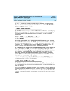 Page 176Cabinets, Carriers, and Circuit Packs 
166 Circuit Packs and Related Hardware 
DEFINITY Enterprise Communications Server Release 8.2
System Description  555-233-200  Issue 1
April 2000
For non-U.S. use, a cable from the TN1648B connects directly to an external modem. 
When the external modem is selected, the internal modem is disabled. The TN1648B is 
backward-compatible with the TN1648.
TN1650B  Memory for r only
The TN1650B memory circuit pack contains 32 Mb of Dynamic Random Access Memory 
(DRAM) and...
