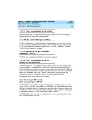 Page 178Cabinets, Carriers, and Circuit Packs 
168 Circuit Packs and Related Hardware 
DEFINITY Enterprise Communications Server Release 8.2
System Description  555-233-200  Issue 1
April 2000
TN2139  Direct Inward Dialing Trunk for Italy
The TN2139 provides 8 analog direct inward dialing (DID) trunk ports for analog DID 
signaling. Each port has tip and ring signal leads.
TN2140B  Tie Trunk for Hungary and Italy
The TN2140B provides 4 ports for 4-wire E & M lead signaling tie trunks. The TN2140 
provides...