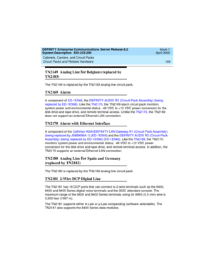 Page 179DEFINITY Enterprise Communications Server Release 8.2
System Description  555-233-200  Issue 1
April 2000
Cabinets, Carriers, and Circuit Packs 
169 Circuit Packs and Related Hardware 
TN2149  Analog Line for Belgium (replaced by 
TN2183)
The TN2149 is replaced by the TN2183 analog line circuit pack.
TN2169  Alarm 
A component of ED-1E546, the DEFINITY AUDIX R3 (Circuit-Pack Assembly) (being 
replaced by ED-1E568). Like the TN2170, the TN2169 alarm circuit pack monitors 
system power and environmental...