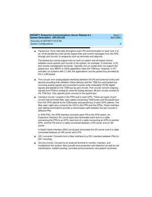 Page 19DEFINITY Enterprise Communications Server Release 8.2
System Description  555-233-200  Issue 1
April 2000
Overview of DEFINITY ECS R8 
9 System Configurations 
nPacket bus: Runs internally throughout each PN and terminates on each end. It is 
an 18-bit parallel bus that carries logical links and control messages from the SPE, 
through port circuits, to endpoints such as terminals and adjuncts. 
The packet bus carries logical links for both on-switch and off-switch control 
between some specific port...