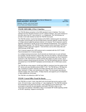 Page 182Cabinets, Carriers, and Circuit Packs 
172 Circuit Packs and Related Hardware 
DEFINITY Enterprise Communications Server Release 8.2
System Description  555-233-200  Issue 1
April 2000
TN2198  ISDN-BRI, 2-Wire U Interface 
The TN2198 allows connection to the ANSI standard 2-wire U-Interface. The 2-wire 
interface from the TN2198 connects to an NT1 network interface. The 4-wire interface on 
the other side of the NT1 may connect to 1 or 2 telephones. The TN2198 does not 
provide a trunk-side interface as...