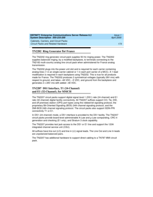 Page 183DEFINITY Enterprise Communications Server Release 8.2
System Description  555-233-200  Issue 1
April 2000
Cabinets, Carriers, and Circuit Packs 
173 Circuit Packs and Related Hardware 
TN2202  Ring Generator for France
The TN2202 ring generator circuit pack supplies 50 Hz ringing power. The TN2202 
supplies balanced ringing, by a modified backplane, to terminals connecting to the 
TN2183 multi-country analog line circuit pack when administered for France analog 
transmission.
The TN2202 plugs into the...