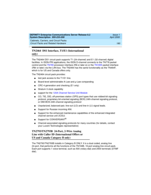 Page 190Cabinets, Carriers, and Circuit Packs 
180 Circuit Packs and Related Hardware 
DEFINITY Enterprise Communications Server Release 8.2
System Description  555-233-200  Issue 1
April 2000
TN2464  DS1 Interface, T1/E1 (International 
only)
The TN2464 DS1 circuit pack supports T1 (24-channel) and E1 (32-channel) digital 
facilities. In ISDN-PRI applications, the ISDN D-channel connects to the TN778 packet 
control and the TN765 processor interface (R8 or later si) or the TN1655 packet interface 
(R8r or...