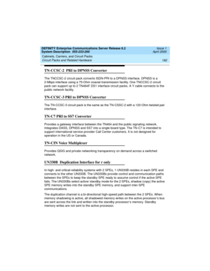 Page 192Cabinets, Carriers, and Circuit Packs 
182 Circuit Packs and Related Hardware 
DEFINITY Enterprise Communications Server Release 8.2
System Description  555-233-200  Issue 1
April 2000
TN-CCSC-2  PRI to DPNSS Converter
The TNCCSC-2 circuit pack converts ISDN-PRI to a DPNSS interface. DPNSS is a 
2-Mbps interface using a 75-Ohm coaxial transmission facility. One TNCCSC-2 circuit 
pack can support up to 2 TN464F DS1 interface circuit packs. A Y cable connects to the 
public network facility.
TN-CCSC-3 PRI...