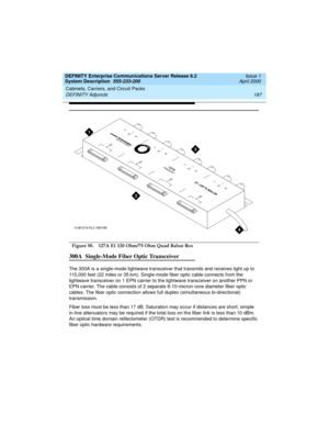 Page 197DEFINITY Enterprise Communications Server Release 8.2
System Description  555-233-200  Issue 1
April 2000
Cabinets, Carriers, and Circuit Packs 
187 DEFINITY Adjuncts 
  Figure 50. 127A E1 120 Ohm/75 Ohm Quad Balun Box
300A  Single-Mode Fiber Optic Transceiver
The 300A is a single-mode lightwave transceiver that transmits and receives light up to 
115,000 feet (22 miles or 35 km). Single-mode fiber optic cable connects from the 
lightwave transceiver on 1 EPN carrier to the lightwave transceiver on...