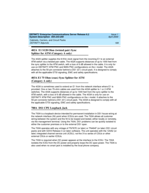 Page 199DEFINITY Enterprise Communications Server Release 8.2
System Description  555-233-200  Issue 1
April 2000
Cabinets, Carriers, and Circuit Packs 
189 DEFINITY Adjuncts 
402A  E1 S120 Ohm (twisted pair) Sync 
Splitter for ATM (Category A only)
The 402A splitter supplies the 8-KHz clock signal from the incoming E1 to an external 
ATM switch via a twisted pair cable. The 402A supports distances of up to 1000 feet from 
the sync splitter to the ATM switch, with a loss of 6 dB allowed in the cable. It is only...