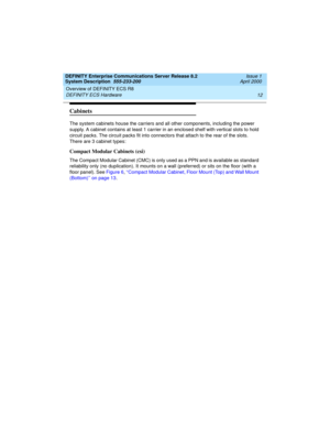 Page 22Overview of DEFINITY ECS R8 
12 DEFINITY ECS Hardware 
DEFINITY Enterprise Communications Server Release 8.2
System Description  555-233-200  Issue 1
April 2000
Cabinets
The system cabinets house the carriers and all other components, including the power 
supply. A cabinet contains at least 1 carrier in an enclosed shelf with vertical slots to hold 
circuit packs. The circuit packs fit into connectors that attach to the rear of the slots. 
There are 3 cabinet types:
Compact Modular Cabinets (csi)
The...