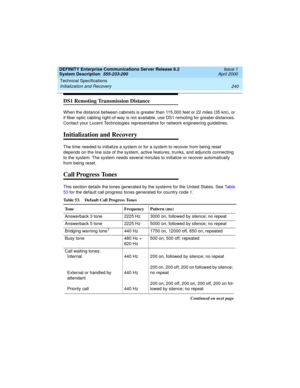 Page 250Technical Specifications 
240 Initialization and Recovery 
DEFINITY Enterprise Communications Server Release 8.2
System Description  555-233-200  Issue 1
April 2000
DS1 Remoting Transmission Distance
When the distance between cabinets is greater than 115,000 feet or 22 miles (35 km), or 
if fiber optic cabling right-of-way is not available, use DS1 remoting for greater distances. 
Contact your Lucent Technologies representative for network engineering guidelines.
Initialization and Recovery
The time...