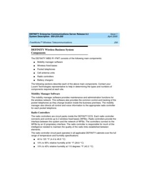 Page 260 
250 FreeWorks™ Wireless Telecommunications 
DEFINITY Enterprise Communications Server Release 8.2
System Description  555-233-200  Issue 1
April 2000
DEFINITY Wireless Business System 
Components
The DEFINITY WBS R1-PWT consists of the following main components:
nMobility manager software
nWireless fixed bases
nPocket telephones
nCell antenna units
nRadio controllers
nBattery chargers
The following sections describe each of the above main components. Contact your 
Lucent Technologies representative to...