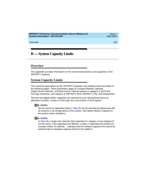 Page 265DEFINITY Enterprise Communications Server Release 8.2
System Description  555-233-200  Issue 1
April 2000
 
255 Overview 
B — System Capacity Limits
Overview
This appendix provides information on the overall characteristics and capacities of the 
DEFINITY Systems.
System Capacity Limits
The maximum parameters for the DEFINITY hardware and software items are listed on 
the following pages. These parameters apply to Compact Modular Cabinets, 
Single-Carrier Cabinets, and Multi-Carrier Cabinet systems in...