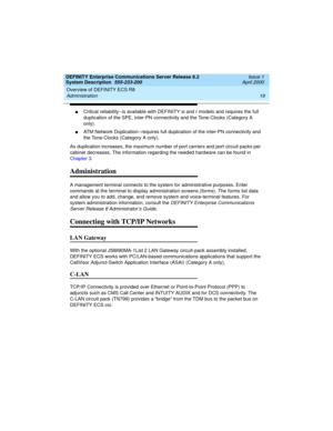 Page 29DEFINITY Enterprise Communications Server Release 8.2
System Description  555-233-200  Issue 1
April 2000
Overview of DEFINITY ECS R8 
19 Administration 
nCritical reliability--is available with DEFINITY si and r models and requires the full 
duplication of the SPE, inter-PN connectivity and the Tone-Clocks (Category A 
only). 
nATM Network Duplication--requires full duplication of the inter-PN connectivity and 
the Tone-Clocks (Category A only).
As duplication increases, the maximum number of port...