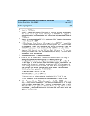 Page 298 
288 System Capacity Limits 
DEFINITY Enterprise Communications Server Release 8.2
System Description  555-233-200  Issue 1
April 2000
53Saved on TN97C only.
54CONTRY employs a co-resident DSA module for customer access to administration.
This module uses a single internal hidden login to DEFINITY. DSA supports an
unlimited number of customer logins to DSA, but only one may be active at (saved on
TN79C only).
55Reports are not produced via DEFINITY, but through DSA. There isnt the concept of
a limit to...