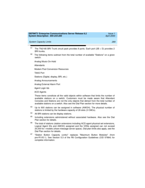 Page 299DEFINITY Enterprise Communications Server Release 8.2
System Description  555-233-200  Issue 1
April 2000
 
289 System Capacity Limits 
61The TN2185 BRI Trunk circuit pack provides 8 ports. Each port (2B + D) provides 2
BRI trunks.
62The following items subtract from the total number of available Stations on a given
switch:
Analog Music-On-Hold
Attendants
Modem Pool Conversion Resources
TAAS Port
Stations (Digital, display, BRI, etc.)
Analog Announcements
Analog External Alarm Port
Agent Login Ids
ACD...