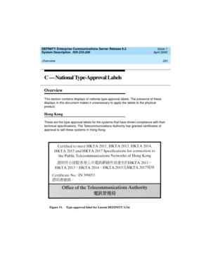 Page 301DEFINITY Enterprise Communications Server Release 8.2
System Description  555-233-200  Issue 1
April 2000
 
291 Overview 
C — National Type-Approval Labels
Overview
This section contains displays of national type-approval labels. The presence of these 
displays in this document makes it unnecessary to apply the labels to the physical 
product.
Hong Kong
These are the type-approval labels for the systems that have shown compliance with their 
technical specifications. The Telecommunications Authority has...