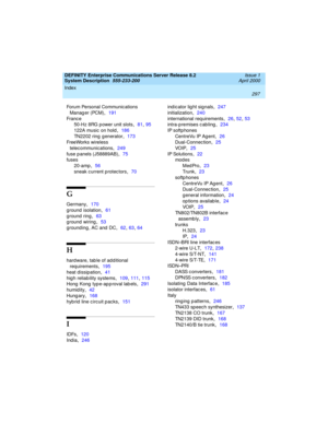 Page 307Index 
297  
DEFINITY Enterprise Communications Server Release 8.2
System Description  
555-233-200  Issue 1
April 2000
Forum Personal Communications 
Manag er (PCM)
,191
Fr an c e
50-Hz 8RG p ower unit slots
,81, 95
122A music on hold
,186
TN2202 ring  generator
,173
Fr ee Wor k s wi re l es s 
telecommunications
,249
fuse p anels (J58889AB)
,75
fuses
20-amp
,56
sneak c urrent protec tors
,70
G
Germany,170
g round isolation
,61
g round ring
,63
g round wiring
,53
grounding, AC and DC
,62, 63, 64
H
hard...