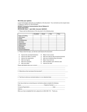 Page 314We’d like your opinion.
Lucent Technologies welcomes your feedback on this document.  Your comments can be of great value 
in helping us improve our documentation.
DEFINITY Enterprise Communications Server Release 8.2
System Description
555-233-200, Issue  1, April 2000, Comcode 108678673
1.  Please rate the effectiveness of this document in the following areas:
2.  Please check the ways  you feel we could improve this document:
Please add details about your...